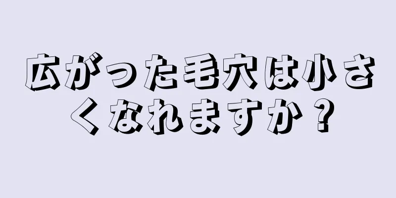 広がった毛穴は小さくなれますか？