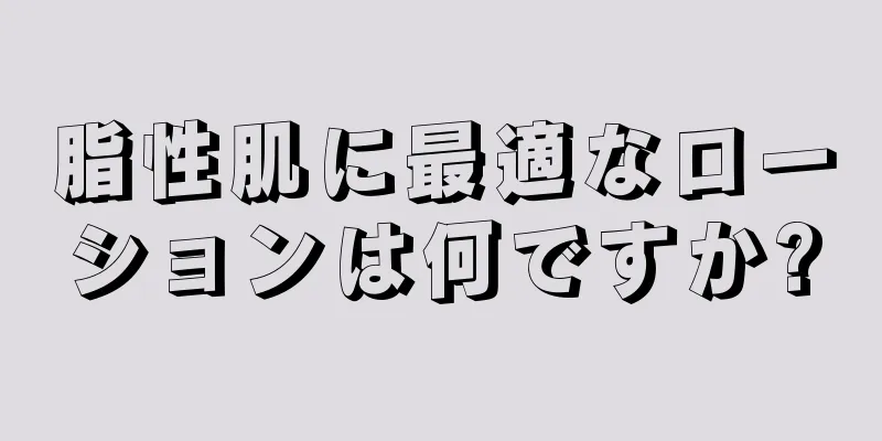 脂性肌に最適なローションは何ですか?
