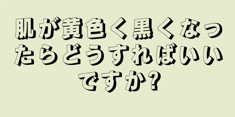 肌が黄色く黒くなったらどうすればいいですか?