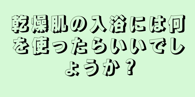 乾燥肌の入浴には何を使ったらいいでしょうか？