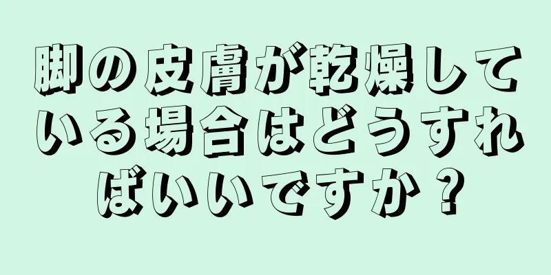 脚の皮膚が乾燥している場合はどうすればいいですか？