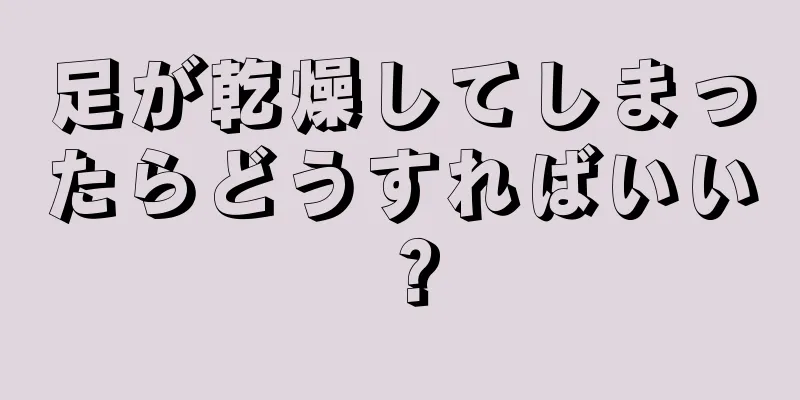 足が乾燥してしまったらどうすればいい？