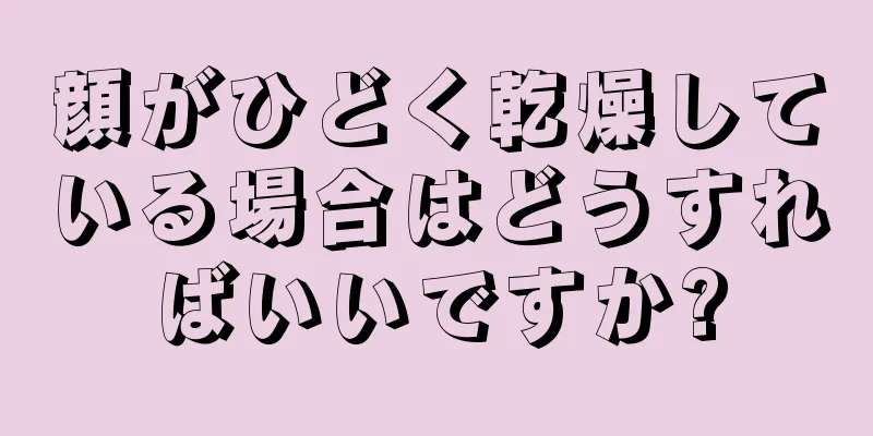 顔がひどく乾燥している場合はどうすればいいですか?