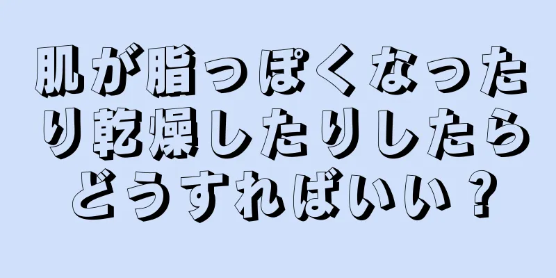 肌が脂っぽくなったり乾燥したりしたらどうすればいい？