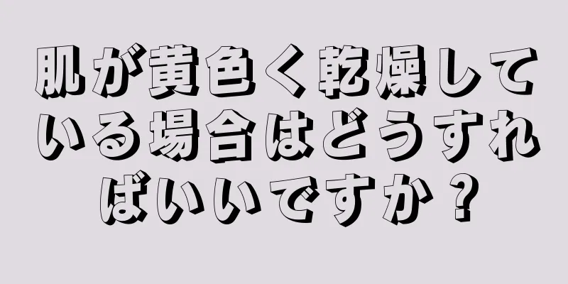肌が黄色く乾燥している場合はどうすればいいですか？