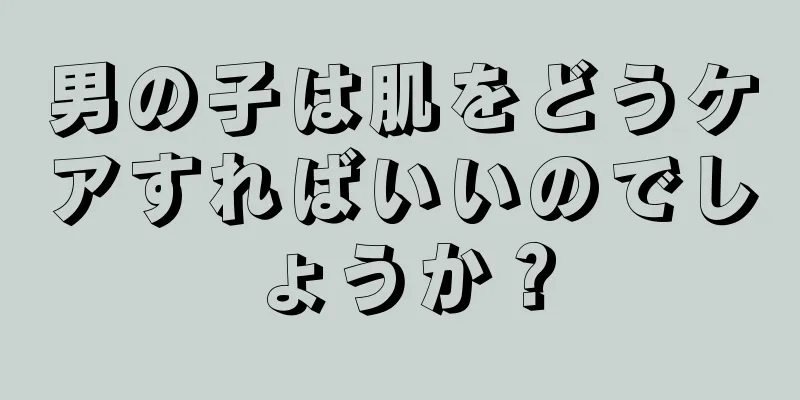 男の子は肌をどうケアすればいいのでしょうか？