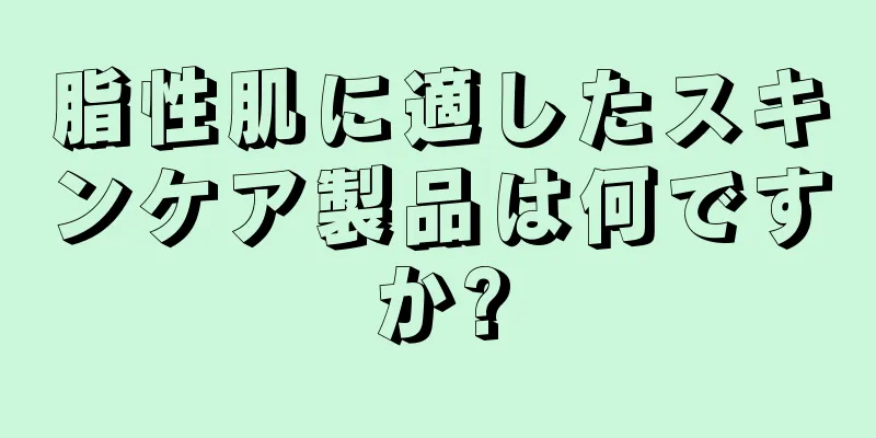 脂性肌に適したスキンケア製品は何ですか?