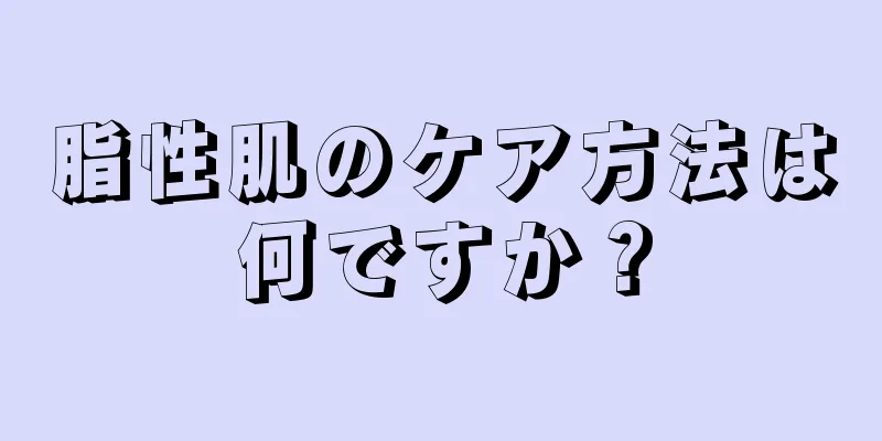 脂性肌のケア方法は何ですか？