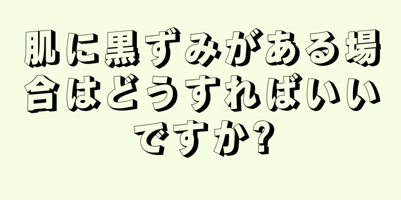 肌に黒ずみがある場合はどうすればいいですか?