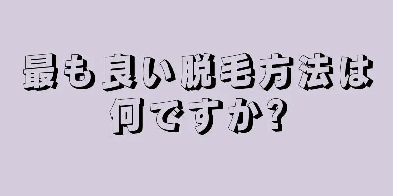 最も良い脱毛方法は何ですか?