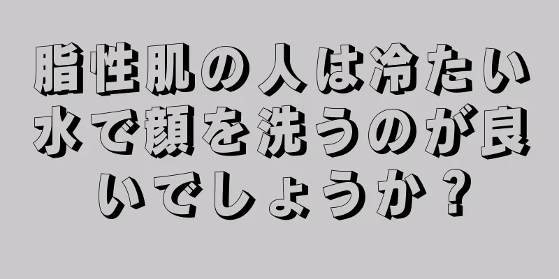 脂性肌の人は冷たい水で顔を洗うのが良いでしょうか？