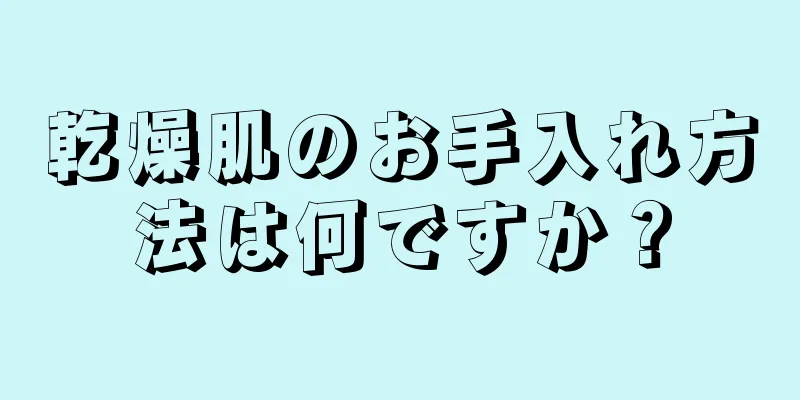 乾燥肌のお手入れ方法は何ですか？