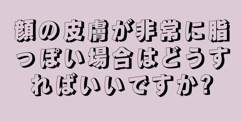 顔の皮膚が非常に脂っぽい場合はどうすればいいですか?