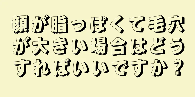 顔が脂っぽくて毛穴が大きい場合はどうすればいいですか？