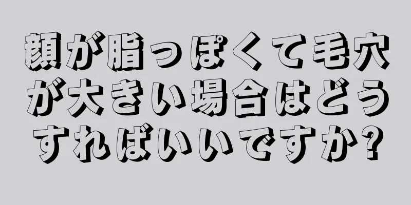 顔が脂っぽくて毛穴が大きい場合はどうすればいいですか?