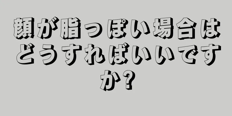 顔が脂っぽい場合はどうすればいいですか?