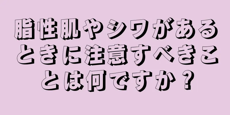 脂性肌やシワがあるときに注意すべきことは何ですか？