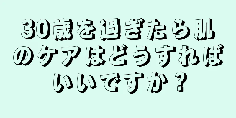 30歳を過ぎたら肌のケアはどうすればいいですか？