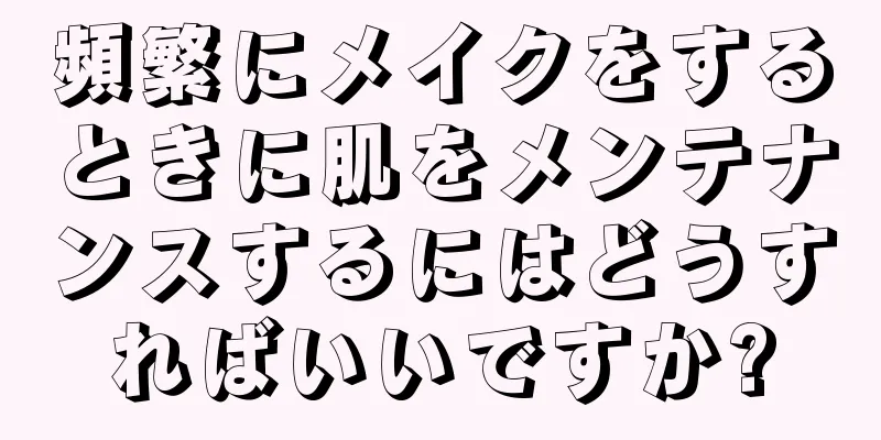 頻繁にメイクをするときに肌をメンテナンスするにはどうすればいいですか?