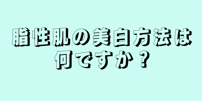 脂性肌の美白方法は何ですか？