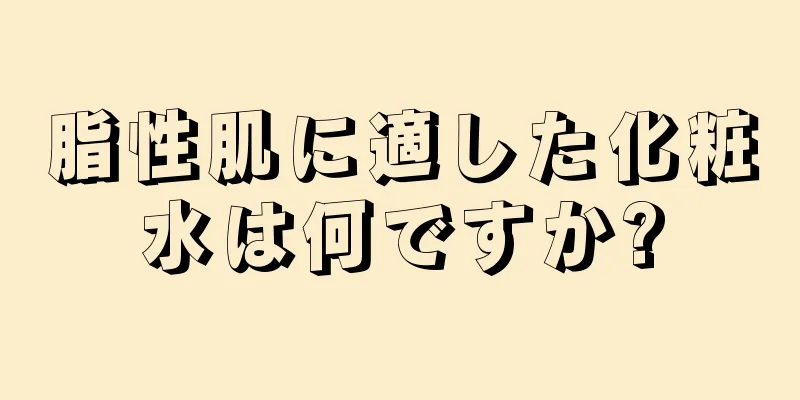 脂性肌に適した化粧水は何ですか?