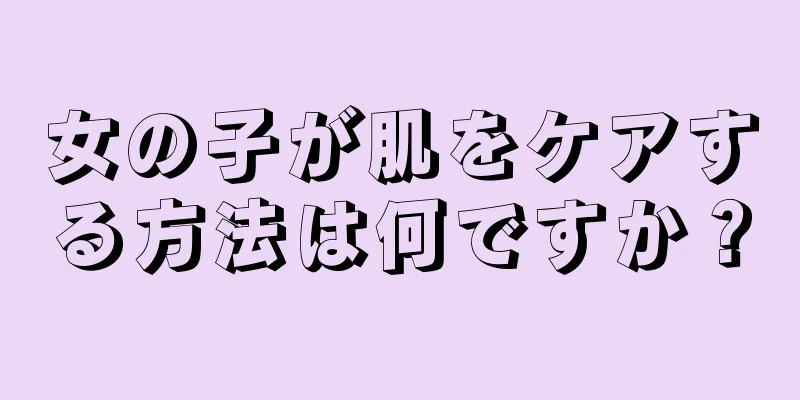 女の子が肌をケアする方法は何ですか？