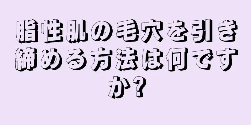 脂性肌の毛穴を引き締める方法は何ですか?