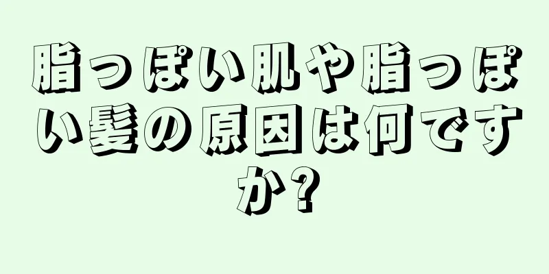 脂っぽい肌や脂っぽい髪の原因は何ですか?