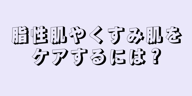 脂性肌やくすみ肌をケアするには？