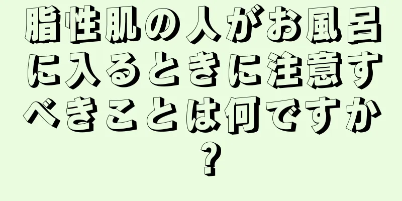 脂性肌の人がお風呂に入るときに注意すべきことは何ですか？