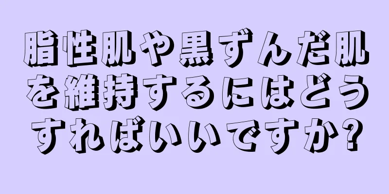 脂性肌や黒ずんだ肌を維持するにはどうすればいいですか?