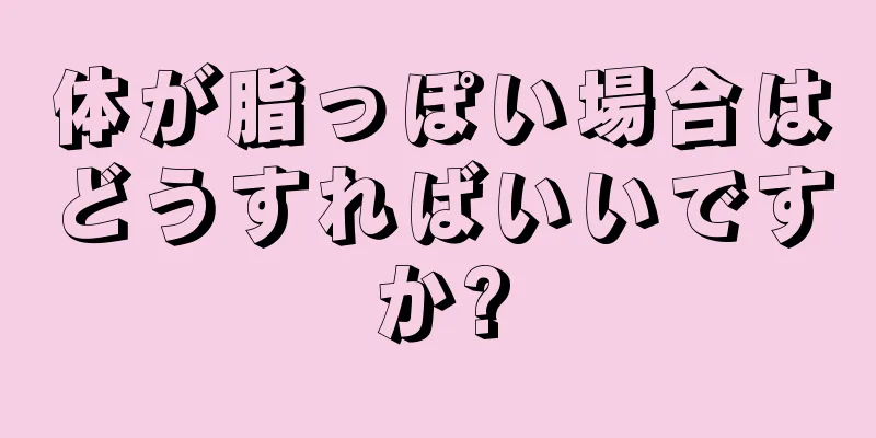 体が脂っぽい場合はどうすればいいですか?
