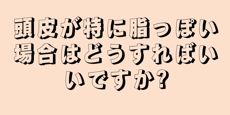 頭皮が特に脂っぽい場合はどうすればいいですか?