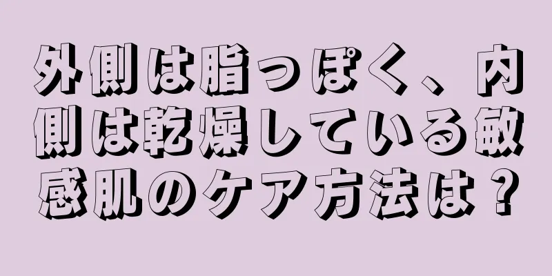 外側は脂っぽく、内側は乾燥している敏感肌のケア方法は？