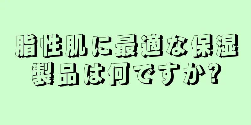 脂性肌に最適な保湿製品は何ですか?