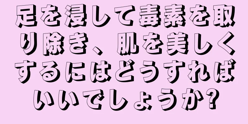 足を浸して毒素を取り除き、肌を美しくするにはどうすればいいでしょうか?
