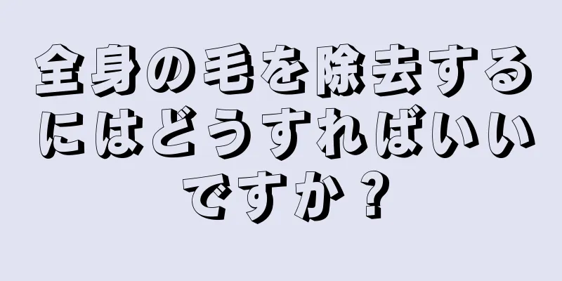 全身の毛を除去するにはどうすればいいですか？