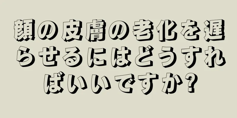 顔の皮膚の老化を遅らせるにはどうすればいいですか?