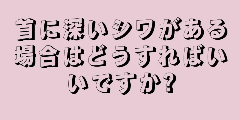 首に深いシワがある場合はどうすればいいですか?