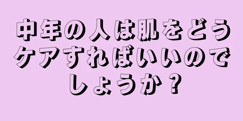 中年の人は肌をどうケアすればいいのでしょうか？
