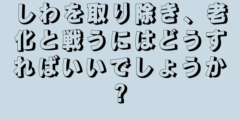 しわを取り除き、老化と戦うにはどうすればいいでしょうか?