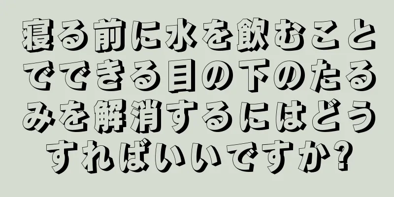 寝る前に水を飲むことでできる目の下のたるみを解消するにはどうすればいいですか?