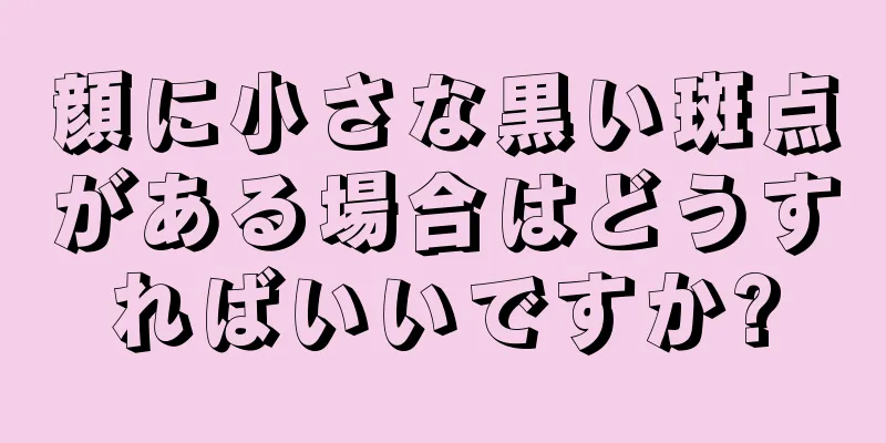 顔に小さな黒い斑点がある場合はどうすればいいですか?