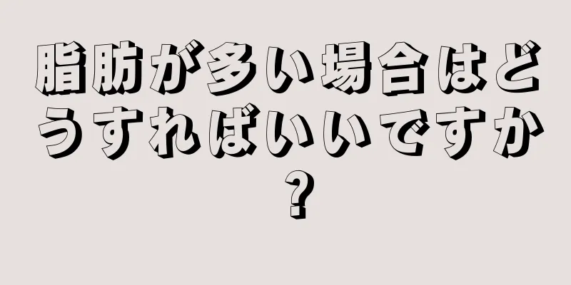 脂肪が多い場合はどうすればいいですか？