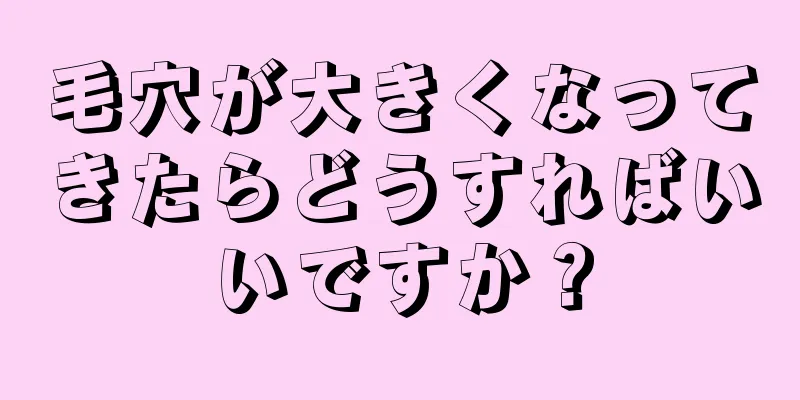 毛穴が大きくなってきたらどうすればいいですか？