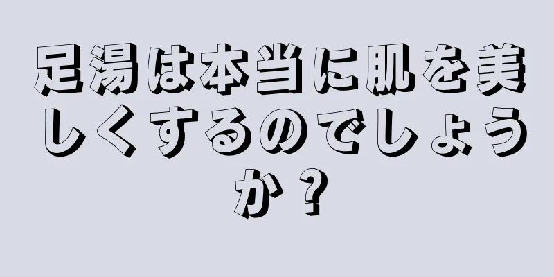 足湯は本当に肌を美しくするのでしょうか？