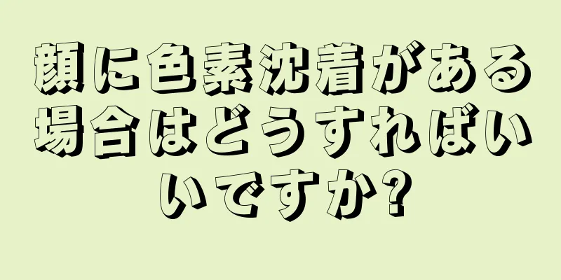顔に色素沈着がある場合はどうすればいいですか?