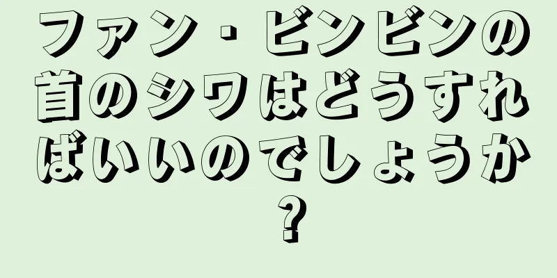 ファン・ビンビンの首のシワはどうすればいいのでしょうか？