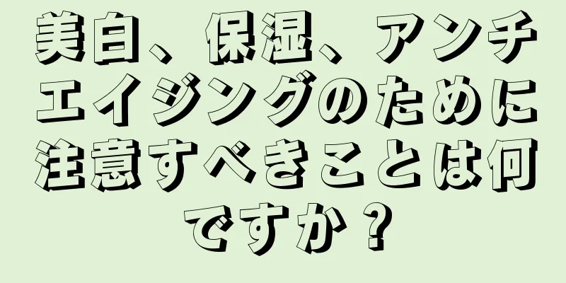 美白、保湿、アンチエイジングのために注意すべきことは何ですか？