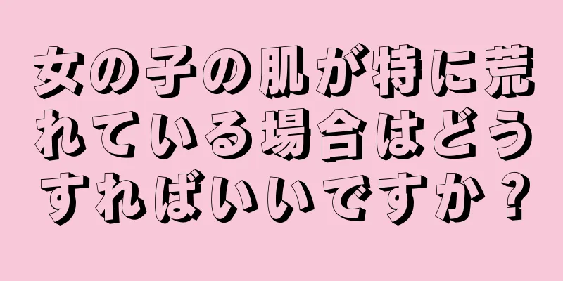 女の子の肌が特に荒れている場合はどうすればいいですか？